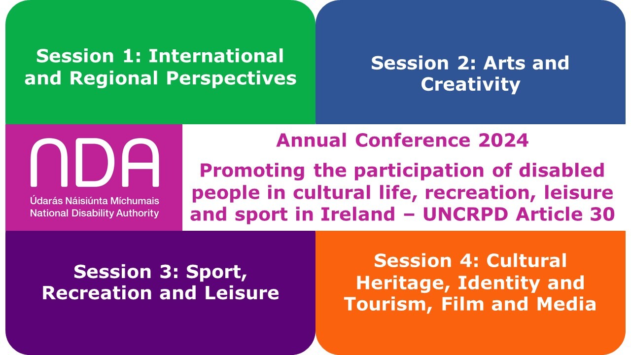 National Disability Authority Annual Conference 2024 session information. Session 1: International and Regional Perspectives; Session 2: Arts and Creativity; Session 3: Sport, Recreation and Leisure; Session 4: Cultural Heritage, Identity and Tourism, Film and Media